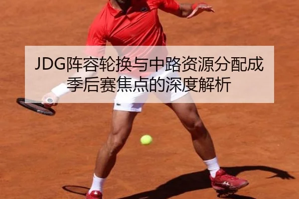 JDG阵容轮换与中路资源分配成季后赛焦点的深度解析